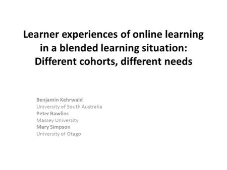 Learner experiences of online learning in a blended learning situation: Different cohorts, different needs Benjamin Kehrwald University of South Australia.