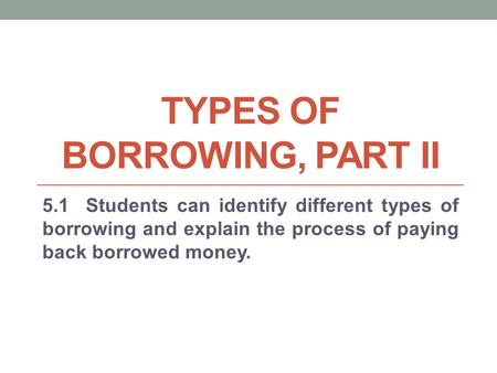 TYPES OF BORROWING, PART II 5.1 Students can identify different types of borrowing and explain the process of paying back borrowed money.