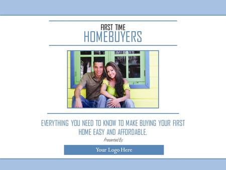 FIRST TIME HOMEBUYERS EVERYTHING YOU NEED TO KNOW TO MAKE BUYING YOUR FIRST HOME EASY AND AFFORDABLE. Your Logo Here Presented By: