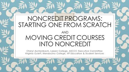 NONCREDIT PROGRAMS: STARTING ONE FROM SCRATCH AND MOVING CREDIT COURSES INTO NONCREDIT Cheryl Aschenbach, Lassen College, ASCCC Executive Committee Virginia.