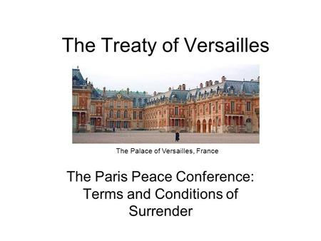 The Treaty of Versailles The Paris Peace Conference: Terms and Conditions of Surrender The Palace of Versailles, France.