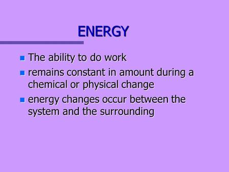ENERGY n The ability to do work n remains constant in amount during a chemical or physical change n energy changes occur between the system and the surrounding.