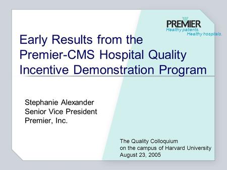 Healthy patients. Healthy hospitals. Early Results from the Premier-CMS Hospital Quality Incentive Demonstration Program Stephanie Alexander Senior Vice.