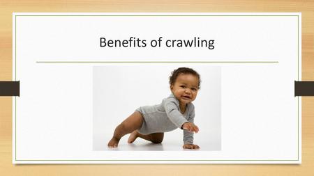 Benefits of crawling. Last week we discussed the milestones involved in gearing up your little individual to crawl, this week the we will explore 8 benefits.