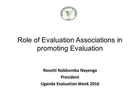 Role of Evaluation Associations in promoting Evaluation Rosetti Nabbumba Nayenga President Uganda Evaluation Week 2016.