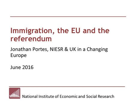 National Institute of Economic and Social Research Immigration, the EU and the referendum Jonathan Portes, NIESR & UK in a Changing Europe June 2016.