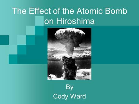 The Effect of the Atomic Bomb on Hiroshima By Cody Ward.