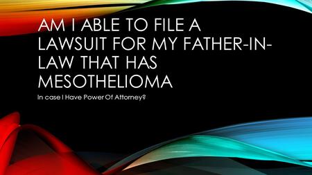 AM I ABLE TO FILE A LAWSUIT FOR MY FATHER-IN- LAW THAT HAS MESOTHELIOMA In case I Have Power Of Attorney?