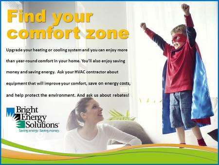Find your comfort zone Upgrade your heating or cooling system and you can enjoy more than year-round comfort in your home. You’ll also enjoy saving money.