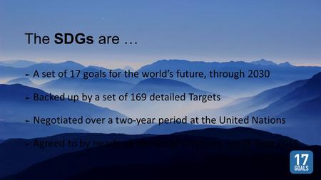 The SDGs are … ➤ A set of 17 goals for the world’s future, through 2030 ➤ Backed up by a set of 169 detailed Targets ➤ Negotiated over a two-year period.