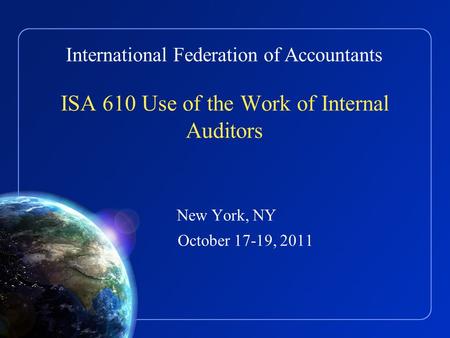 International Federation of Accountants ISA 610 Use of the Work of Internal Auditors New York, NY October 17-19, 2011.