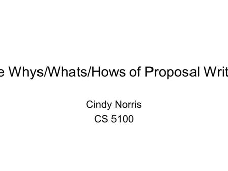 The Whys/Whats/Hows of Proposal Writing Cindy Norris CS 5100.