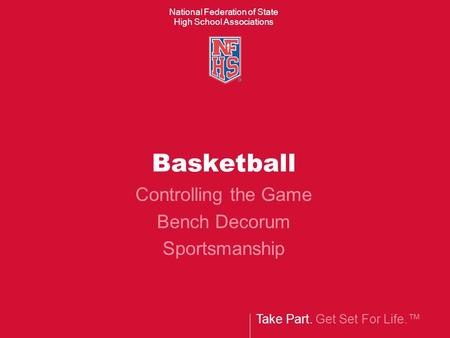 Take Part. Get Set For Life.™ National Federation of State High School Associations Basketball Controlling the Game Bench Decorum Sportsmanship.