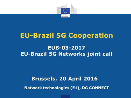 EU-Brazil 5G Cooperation EUB-03-2017 EU-Brazil 5G Networks joint call Network technologies (E1), DG CONNECT Brussels, 20 April 2016.