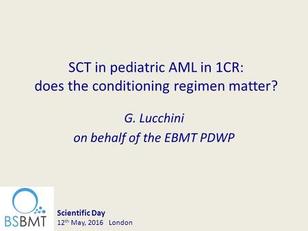G. Lucchini on behalf of the EBMT PDWP SCT in pediatric AML in 1CR: does the conditioning regimen matter? Scientific Day 12 th May, 2016 London.