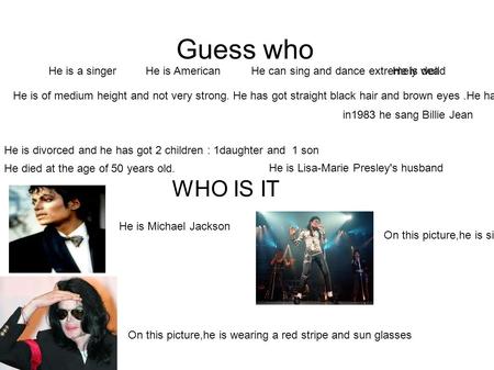 Guess who He is a singerHe is American He is of medium height and not very strong. He has got straight black hair and brown eyes.He has got sun glasses.