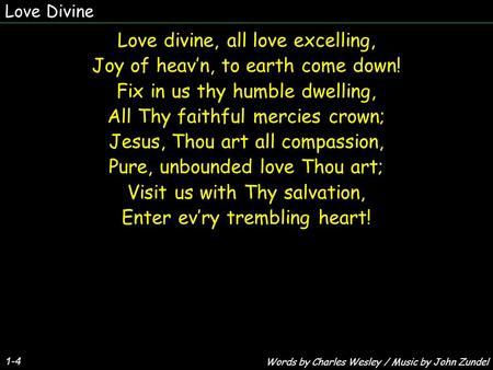 Love Divine 1-4 Love divine, all love excelling, Joy of heav’n, to earth come down! Fix in us thy humble dwelling, All Thy faithful mercies crown; Jesus,