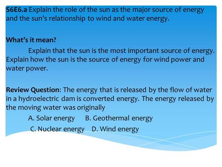 S6E6.a Explain the role of the sun as the major source of energy and the sun’s relationship to wind and water energy. What’s it mean? Explain that the.