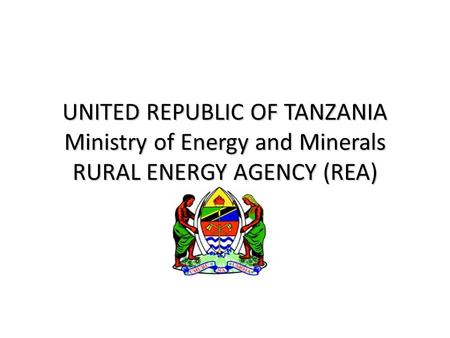 UNITED REPUBLIC OF TANZANIA Ministry of Energy and Minerals RURAL ENERGY AGENCY (REA)