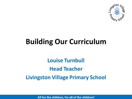 Building Our Curriculum Louise Turnbull Head Teacher Livingston Village Primary School All for the children, for all of the children!