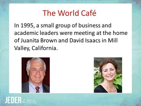 The World Café In 1995, a small group of business and academic leaders were meeting at the home of Juanita Brown and David Isaacs in Mill Valley, California.
