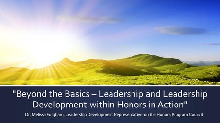 Beyond the Basics – Leadership and Leadership Development within Honors in Action Dr. Melissa Fulgham, Leadership Development Representative on the Honors.
