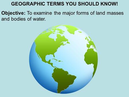 GEOGRAPHIC TERMS YOU SHOULD KNOW! Objective: To examine the major forms of land masses and bodies of water.