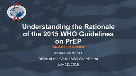 Understanding the Rationale of the 2015 WHO Guidelines on PrEP IAS Satellite Session Heather Watts M.D. Office of the Global AIDS Coordinator July 18,