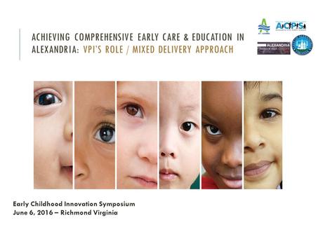 ACHIEVING COMPREHENSIVE EARLY CARE & EDUCATION IN ALEXANDRIA: VPI’S ROLE / MIXED DELIVERY APPROACH Early Childhood Innovation Symposium June 6, 2016 –