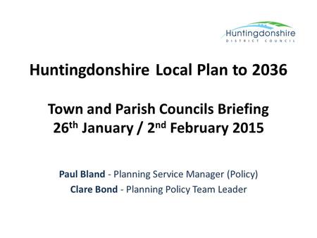 Huntingdonshire Local Plan to 2036 Town and Parish Councils Briefing 26 th January / 2 nd February 2015 Paul Bland - Planning Service Manager (Policy)