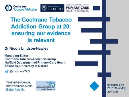 Trusted evidence. Informed decisions. Better health. The Cochrane Tobacco Addiction Group at 20: ensuring our evidence is relevant Dr Nicola Lindson-Hawley.