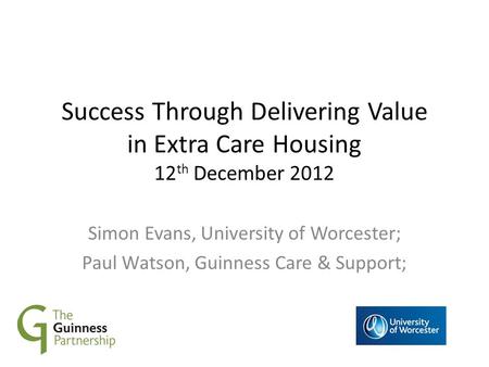 Success Through Delivering Value in Extra Care Housing 12 th December 2012 Simon Evans, University of Worcester; Paul Watson, Guinness Care & Support;
