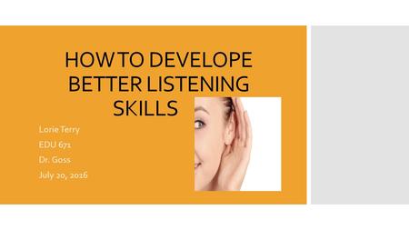 HOW TO DEVELOPE BETTER LISTENING SKILLS Lorie Terry EDU 671 Dr. Goss July 20, 2016.