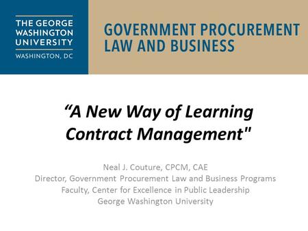 “A New Way of Learning Contract Management Neal J. Couture, CPCM, CAE Director, Government Procurement Law and Business Programs Faculty, Center for Excellence.