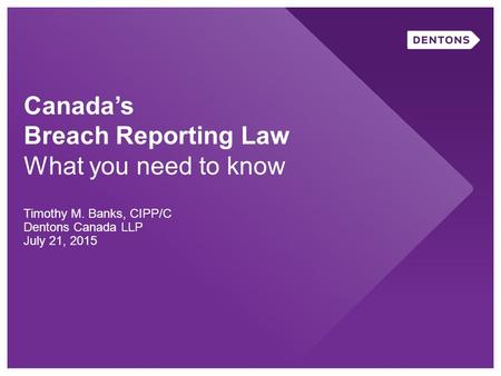 Canada’s Breach Reporting Law What you need to know Timothy M. Banks, CIPP/C Dentons Canada LLP July 21, 2015.