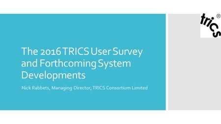 The 2016 TRICS User Survey and Forthcoming System Developments Nick Rabbets, Managing Director, TRICS Consortium Limited.