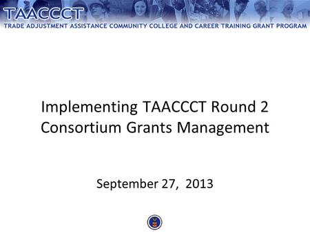 Implementing TAACCCT Round 2 Consortium Grants Management September 27, 2013.