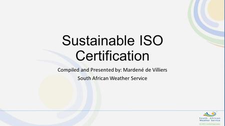 Sustainable ISO Certification Compiled and Presented by: Mardené de Villiers South African Weather Service.