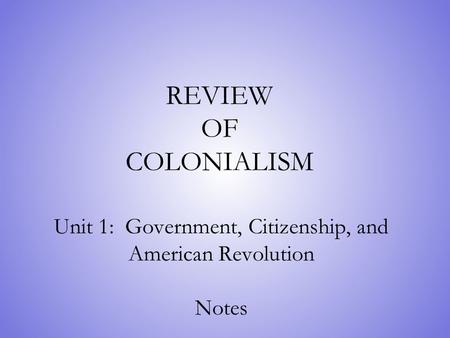 REVIEW OF COLONIALISM Unit 1: Government, Citizenship, and American Revolution Notes.