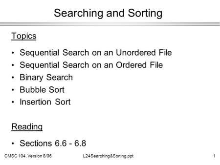 CMSC 104, Version 8/061L24Searching&Sorting.ppt Searching and Sorting Topics Sequential Search on an Unordered File Sequential Search on an Ordered File.