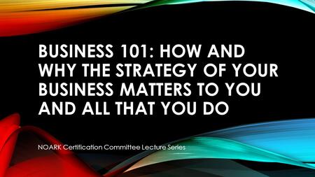 BUSINESS 101: HOW AND WHY THE STRATEGY OF YOUR BUSINESS MATTERS TO YOU AND ALL THAT YOU DO NOARK Certification Committee Lecture Series.
