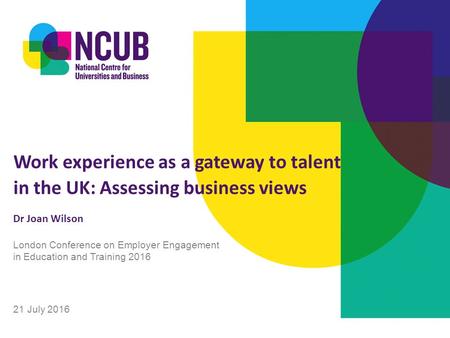 Work experience as a gateway to talent in the UK: Assessing business views Dr Joan Wilson 21 July 2016 London Conference on Employer Engagement in Education.
