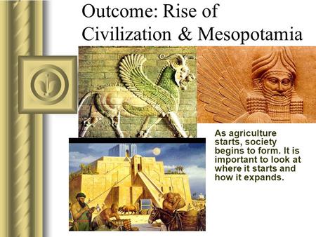 As agriculture starts, society begins to form. It is important to look at where it starts and how it expands. Outcome: Rise of Civilization & Mesopotamia.