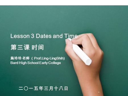 Lesson 3 Dates and Time 第三课 时间 施玲玲 老师 （ Prof.Ling-LingShih) Bard High School Early College 二〇一五年三月十八日.