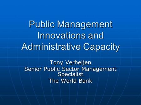 Public Management Innovations and Administrative Capacity Tony Verheijen Senior Public Sector Management Specialist The World Bank.