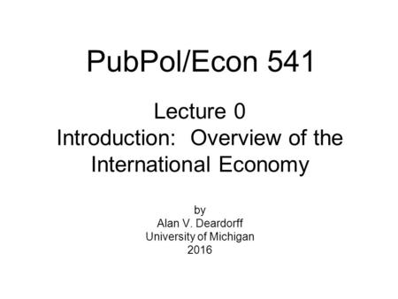 Lecture 0 Introduction: Overview of the International Economy by Alan V. Deardorff University of Michigan 2016 PubPol/Econ 541.