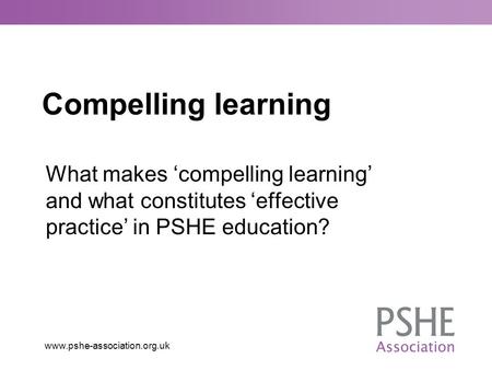 Compelling learning What makes ‘compelling learning’ and what constitutes ‘effective practice’ in PSHE education?