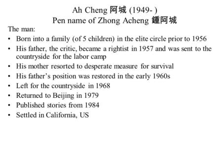 Ah Cheng 阿城 (1949- ) Pen name of Zhong Acheng 鍾阿城 The man: Born into a family (of 5 children) in the elite circle prior to 1956 His father, the critic,