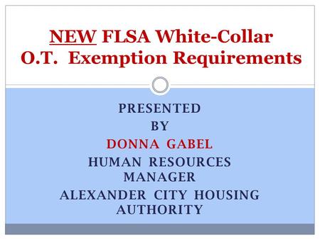 PRESENTED BY DONNA GABEL HUMAN RESOURCES MANAGER ALEXANDER CITY HOUSING AUTHORITY NEW FLSA White-Collar O.T. Exemption Requirements.
