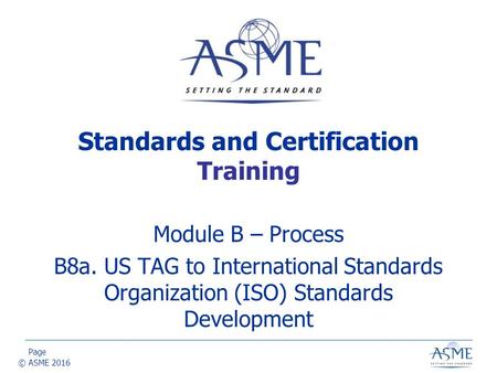 Page © ASME 2016 Module B – Process B8a. US TAG to International Standards Organization (ISO) Standards Development Standards and Certification Training.